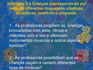 Indicador 2.4 Crianças expressando-se por
meio de diferentes linguagens plásticas,
simbólicas, musicais e corporais.
1. As professoras propõem às crianças
brincadeiras com sons, ritmos e
melodias com a voz e oferecem
instrumentos musicais e outros objetos
sonoros?
2. As professoras possibilitam que as
crianças ouçam e cantem diferentes
tipos de músicas?
 
