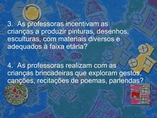 3. As professoras incentivam as
crianças a produzir pinturas, desenhos,
esculturas, com materiais diversos e
adequados à faixa etária?
4. As professoras realizam com as
crianças brincadeiras que exploram gestos,
canções, recitações de poemas, parlendas?
 