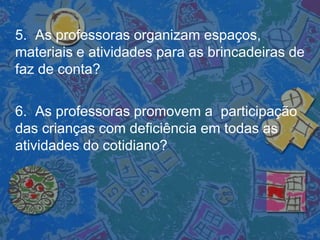 5. As professoras organizam espaços,
materiais e atividades para as brincadeiras de
faz de conta?
6. As professoras promovem a participação
das crianças com deficiência em todas as
atividades do cotidiano?
 
