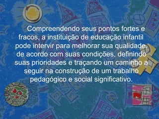 Compreendendo seus pontos fortes e
fracos, a instituição de educação infantil
pode intervir para melhorar sua qualidade,
de acordo com suas condições, definindo
suas prioridades e traçando um caminho a
seguir na construção de um trabalho
pedagógico e social significativo.
 