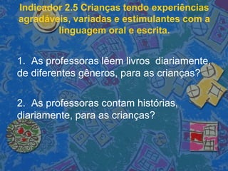 Indicador 2.5 Crianças tendo experiências
agradáveis, variadas e estimulantes com a
linguagem oral e escrita.
1. As professoras lêem livros diariamente,
de diferentes gêneros, para as crianças?
2. As professoras contam histórias,
diariamente, para as crianças?
 