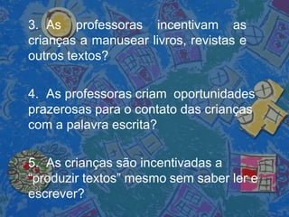 3. As professoras incentivam as
crianças a manusear livros, revistas e
outros textos?
4. As professoras criam oportunidades
prazerosas para o contato das crianças
com a palavra escrita?
5. As crianças são incentivadas a
“produzir textos” mesmo sem saber ler e
escrever?
 