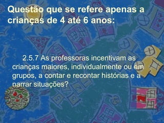 Questão que se refere apenas a
crianças de 4 até 6 anos:
2.5.7 As professoras incentivam as
crianças maiores, individualmente ou em
grupos, a contar e recontar histórias e a
narrar situações?
 