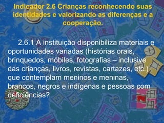 Indicador 2.6 Crianças reconhecendo suas
identidades e valorizando as diferenças e a
cooperação.
2.6.1 A instituição disponibiliza materiais e
oportunidades variadas (histórias orais,
brinquedos, móbiles, fotografias – inclusive
das crianças, livros, revistas, cartazes, etc.)
que contemplam meninos e meninas,
brancos, negros e indígenas e pessoas com
deficiências?
 