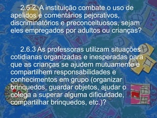 2.6.2. A instituição combate o uso de
apelidos e comentários pejorativos,
discriminatórios e preconceituosos, sejam
eles empregados por adultos ou crianças?
2.6.3 As professoras utilizam situações
cotidianas organizadas e inesperadas para
que as crianças se ajudem mutuamente e
compartilhem responsabilidades e
conhecimentos em grupo (organizar
brinquedos, guardar objetos, ajudar o
colega a superar alguma dificuldade,
compartilhar brinquedos, etc.)?
 