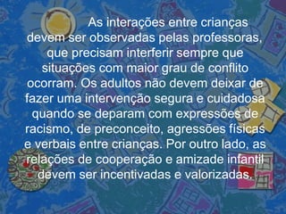 As interações entre crianças
devem ser observadas pelas professoras,
que precisam interferir sempre que
situações com maior grau de conflito
ocorram. Os adultos não devem deixar de
fazer uma intervenção segura e cuidadosa
quando se deparam com expressões de
racismo, de preconceito, agressões físicas
e verbais entre crianças. Por outro lado, as
relações de cooperação e amizade infantil
devem ser incentivadas e valorizadas.
 