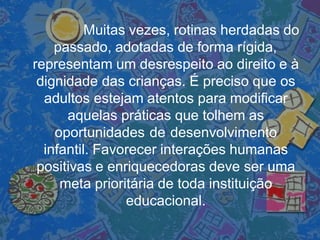 Muitas vezes, rotinas herdadas do
passado, adotadas de forma rígida,
representam um desrespeito ao direito e à
dignidade das crianças. É preciso que os
adultos estejam atentos para modificar
aquelas práticas que tolhem as
oportunidades de desenvolvimento
infantil. Favorecer interações humanas
positivas e enriquecedoras deve ser uma
meta prioritária de toda instituição
educacional.
 