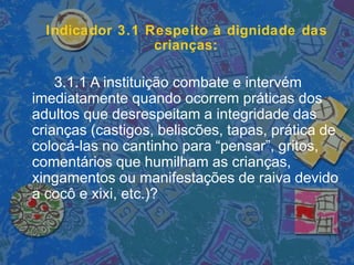 Indicador 3.1 Respeito à dignidade das
crianças:
3.1.1 A instituição combate e intervém
imediatamente quando ocorrem práticas dos
adultos que desrespeitam a integridade das
crianças (castigos, beliscões, tapas, prática de
colocá-las no cantinho para “pensar”, gritos,
comentários que humilham as crianças,
xingamentos ou manifestações de raiva devido
a cocô e xixi, etc.)?
 
