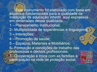 Este instrumento foi elaborado com base em
aspectos fundamentais para a qualidade da
instituição de educação infantil, aqui expressos
em dimensões dessa qualidade:
1 – Planejamento Institucional;
2– Multiplicidade de experiências e linguagens;
3 – Interações;
4 – Promoção da saúde;
5 – Espaços, Materiais e Mobiliários;
6– Formação e condições de trabalho das
professoras e demais profissionais;
7– Cooperação e troca com as famílias e
participação na rede de proteção social.
 