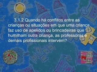 3.1.2 Quando há conflitos entre as
crianças ou situações em que uma criança
faz uso de apelidos ou brincadeiras que
humilham outra criança, as professoras e
demais profissionais intervém?
 