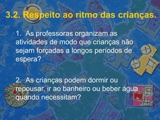 3.2. Respeito ao ritmo das crianças.
1. As professoras organizam as
atividades de modo que crianças não
sejam forçadas a longos períodos de
espera?
2. As crianças podem dormir ou
repousar, ir ao banheiro ou beber água
quando necessitam?
 