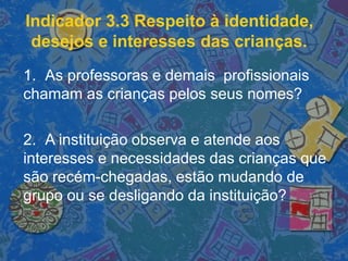 Indicador 3.3 Respeito à identidade,
desejos e interesses das crianças.
1. As professoras e demais profissionais
chamam as crianças pelos seus nomes?
2. A instituição observa e atende aos
interesses e necessidades das crianças que
são recém-chegadas, estão mudando de
grupo ou se desligando da instituição?
 