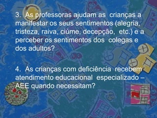 3. As professoras ajudam as crianças a
manifestar os seus sentimentos (alegria,
tristeza, raiva, ciúme, decepção, etc.) e a
perceber os sentimentos dos colegas e
dos adultos?
4. As crianças com deficiência recebem
atendimento educacional especializado –
AEE quando necessitam?
 
