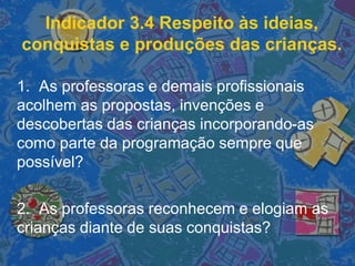 Indicador 3.4 Respeito às ideias,
conquistas e produções das crianças.
1. As professoras e demais profissionais
acolhem as propostas, invenções e
descobertas das crianças incorporando-as
como parte da programação sempre que
possível?
2. As professoras reconhecem e elogiam as
crianças diante de suas conquistas?
 