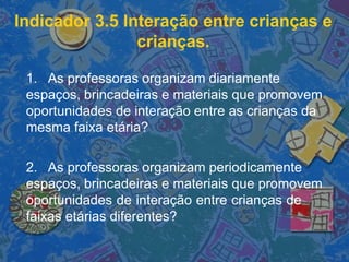 Indicador 3.5 Interação entre crianças e
crianças.
1. As professoras organizam diariamente
espaços, brincadeiras e materiais que promovem
oportunidades de interação entre as crianças da
mesma faixa etária?
2. As professoras organizam periodicamente
espaços, brincadeiras e materiais que promovem
oportunidades de interação entre crianças de
faixas etárias diferentes?
 