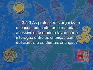 3.5.3 As professoras organizam
espaços, brincadeiras e materiais
acessíveis de modo a favorecer a
interação entre as crianças com
deficiência e as demais crianças?
 