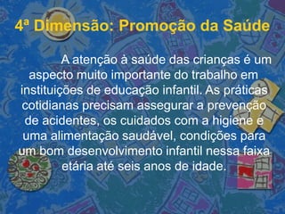 A atenção à saúde das crianças é um
aspecto muito importante do trabalho em
instituições de educação infantil. As práticas
cotidianas precisam assegurar a prevenção
de acidentes, os cuidados com a higiene e
uma alimentação saudável, condições para
um bom desenvolvimento infantil nessa faixa
etária até seis anos de idade.
4ª Dimensão: Promoção da Saúde
 