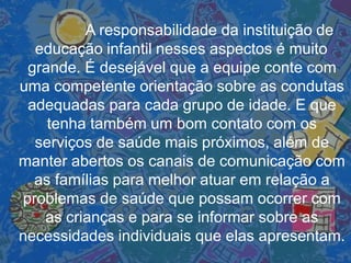 A responsabilidade da instituição de
educação infantil nesses aspectos é muito
grande. É desejável que a equipe conte com
uma competente orientação sobre as condutas
adequadas para cada grupo de idade. E que
tenha também um bom contato com os
serviços de saúde mais próximos, além de
manter abertos os canais de comunicação com
as famílias para melhor atuar em relação a
problemas de saúde que possam ocorrer com
as crianças e para se informar sobre as
necessidades individuais que elas apresentam.
 