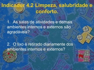 Indicador 4.2 Limpeza, salubridade e
conforto.
1. As salas de atividades e demais
ambientes internos e externos são
agradáveis?
2. O lixo é retirado diariamente dos
ambientes internos e externos?
 