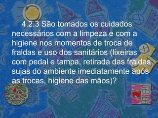 4.2.3 São tomados os cuidados
necessários com a limpeza e com a
higiene nos momentos de troca de
fraldas e uso dos sanitários (lixeiras
com pedal e tampa, retirada das fraldas
sujas do ambiente imediatamente após
as trocas, higiene das mãos)?
 
