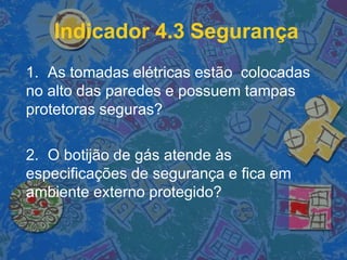 Indicador 4.3 Segurança
1. As tomadas elétricas estão colocadas
no alto das paredes e possuem tampas
protetoras seguras?
2. O botijão de gás atende às
especificações de segurança e fica em
ambiente externo protegido?
 