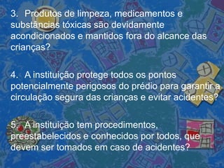 3. Produtos de limpeza, medicamentos e
substâncias tóxicas são devidamente
acondicionados e mantidos fora do alcance das
crianças?
4. A instituição protege todos os pontos
potencialmente perigosos do prédio para garantir a
circulação segura das crianças e evitar acidentes?
5. A instituição tem procedimentos,
preestabelecidos e conhecidos por todos, que
devem ser tomados em caso de acidentes?
 