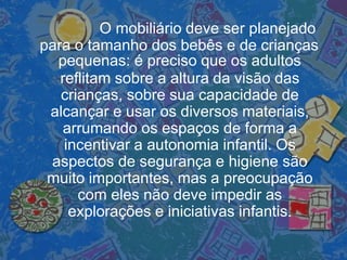 O mobiliário deve ser planejado
para o tamanho dos bebês e de crianças
pequenas: é preciso que os adultos
reflitam sobre a altura da visão das
crianças, sobre sua capacidade de
alcançar e usar os diversos materiais,
arrumando os espaços de forma a
incentivar a autonomia infantil. Os
aspectos de segurança e higiene são
muito importantes, mas a preocupação
com eles não deve impedir as
explorações e iniciativas infantis.
 
