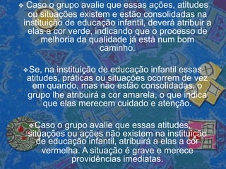 ❖ Caso o grupo avalie que essas ações, atitudes
ou situações existem e estão consolidadas na
instituição de educação infantil, deverá atribuir a
elas a cor verde, indicando que o processo de
melhoria da qualidade já está num bom
caminho.
❖Se, na instituição de educação infantil essas
atitudes, práticas ou situações ocorrem de vez
em quando, mas não estão consolidadas, o
grupo lhe atribuirá a cor amarela, o que indica
que elas merecem cuidado e atenção.
❖Caso o grupo avalie que essas atitudes,
situações ou ações não existem na instituição
de educação infantil, atribuirá a elas a cor
vermelha. A situação é grave e merece
providências imediatas.
 
