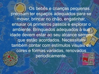 Os bebês e crianças pequenas
precisam ter espaços adequados para se
mover, brincar no chão, engatinhar,
ensaiar os primeiros passos e explorar o
ambiente. Brinquedos adequados à sua
idade devem estar ao seu alcance sempre
que estão acordados. Necessitam
também contar com estímulos visuais de
cores e formas variadas, renovados
periodicamente.
 