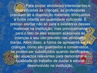 Para propor atividades interessantes e
diversificadas às crianças, as professoras
precisam ter à disposição materiais, brinquedos
e livros infantis em quantidade suficiente. É
preciso atentar não só para a existência desses
materiais na instituição, mas principalmente
para o fato de eles estarem acessíveis às
crianças e seu uso previsto nas atividades
diárias. Além disso, a forma de apresentá-los às
crianças, como são guardados e conservados,
se podem ser substituídos quando danificados,
são aspectos relevantes para demonstrar a
qualidade do trabalho de cuidar e educar
desenvolvido na instituição.
 
