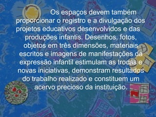Os espaços devem também
proporcionar o registro e a divulgação dos
projetos educativos desenvolvidos e das
produções infantis. Desenhos, fotos,
objetos em três dimensões, materiais
escritos e imagens de manifestações da
expressão infantil estimulam as trocas e
novas iniciativas, demonstram resultados
do trabalho realizado e constituem um
acervo precioso da instituição.
 