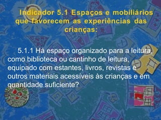 Indicador 5.1 Espaços e mobiliários
que favorecem as experiências das
crianças:
5.1.1 Há espaço organizado para a leitura,
como biblioteca ou cantinho de leitura,
equipado com estantes, livros, revistas e
outros materiais acessíveis às crianças e em
quantidade suficiente?
 