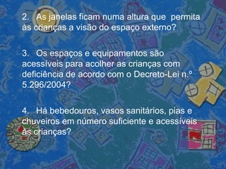2. As janelas ficam numa altura que permita
às crianças a visão do espaço externo?
3. Os espaços e equipamentos são
acessíveis para acolher as crianças com
deficiência de acordo com o Decreto-Lei n.º
5.296/2004?
4. Há bebedouros, vasos sanitários, pias e
chuveiros em número suficiente e acessíveis
às crianças?
 
