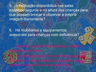 5. A instituição disponibiliza nas salas
espelhos seguros e na altura das crianças para
que possam brincar e observar a própria
imagem diariamente?
6. Há mobiliários e equipamentos
acessíveis para crianças com deficiência?
Questão que se refere apenas a bebês e
crianças pequenas:
7. A instituição prevê móveis firmes para que
os bebês e crianças pequenas possam se
apoiar ao tentar ficar de pé sozinhos?
 