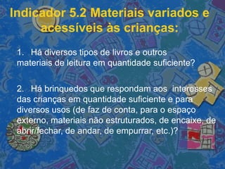 Indicador 5.2 Materiais variados e
acessíveis às crianças:
1. Há diversos tipos de livros e outros
materiais de leitura em quantidade suficiente?
2. Há brinquedos que respondam aos interesses
das crianças em quantidade suficiente e para
diversos usos (de faz de conta, para o espaço
externo, materiais não estruturados, de encaixe, de
abrir/fechar, de andar, de empurrar, etc.)?
 