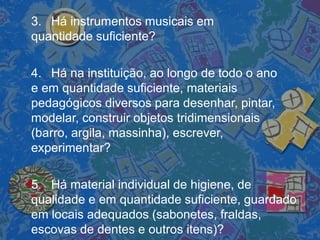 3. Há instrumentos musicais em
quantidade suficiente?
4. Há na instituição, ao longo de todo o ano
e em quantidade suficiente, materiais
pedagógicos diversos para desenhar, pintar,
modelar, construir objetos tridimensionais
(barro, argila, massinha), escrever,
experimentar?
5. Há material individual de higiene, de
qualidade e em quantidade suficiente, guardado
em locais adequados (sabonetes, fraldas,
escovas de dentes e outros itens)?
 