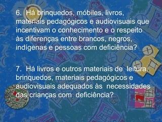 6. Há brinquedos, móbiles, livros,
materiais pedagógicos e audiovisuais que
incentivam o conhecimento e o respeito
às diferenças entre brancos, negros,
indígenas e pessoas com deficiência?
7. Há livros e outros materiais de leitura,
brinquedos, materiais pedagógicos e
audiovisuais adequados às necessidades
das crianças com deficiência?
 