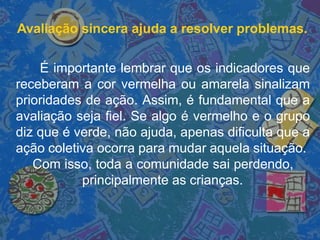 Avaliação sincera ajuda a resolver problemas.
É importante lembrar que os indicadores que
receberam a cor vermelha ou amarela sinalizam
prioridades de ação. Assim, é fundamental que a
avaliação seja fiel. Se algo é vermelho e o grupo
diz que é verde, não ajuda, apenas dificulta que a
ação coletiva ocorra para mudar aquela situação.
Com isso, toda a comunidade sai perdendo,
principalmente as crianças.
 