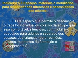 Indicador 5.3 Espaços, materiais e mobiliários
para responder aos interesses e necessidades
dos adultos:
5.3.1 Há espaço que permite o descanso e
o trabalho individual ou coletivo da equipe que
seja confortável, silencioso, com mobiliário
adequado para adultos e separado dos
espaços das crianças (para reuniões,
estudos, momentos de formação e
planejamento)?
 