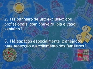 2. Há banheiro de uso exclusivo dos
profissionais, com chuveiro, pia e vaso
sanitário?
3. Há espaços especialmente planejados
para recepção e acolhimento dos familiares?
 