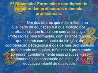 6ª Dimensão: Formação e condições de
trabalho das professoras e demais
profissionais.
Um dos fatores que mais influem na
qualidade da educação é a qualificação dos
profissionais que trabalham com as crianças.
Professoras bem formadas, com salários dignos,
que contam com o apoio da direção, da
coordenação pedagógica e dos demais profissionais
– trabalhando em equipe, refletindo e procurando
aprimorar constantemente suas práticas – são
fundamentais na construção de instituições de
educação infantil de qualidade.
 