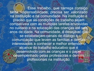 Esse trabalho, que carrega consigo
tanta responsabilidade, precisa ser valorizado
na instituição e na comunidade. Na instituição é
preciso que as condições de trabalho sejam
compatíveis com as múltiplas tarefas envolvidas
no cuidado e na educação das crianças até seis
anos de idade. Na comunidade, é desejável que
se estabeleçam canais de diálogo e
comunicação que levem as famílias e demais
interessados a conhecer e melhor entender o
alcance do trabalho educativo que é
desenvolvido com as crianças e o papel
desempenhado pelas professoras e demais
profissionais na instituição.
 