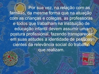 Por sua vez, na relação com as
famílias, da mesma forma que na atuação
com as crianças e colegas, as professoras
e todos que trabalham na instituição de
educação infantil devem assumir uma
postura profissional, fazendo transparecer
em suas atitudes a identidade de pessoas
cientes da relevância social do trabalho
que realizam.
 