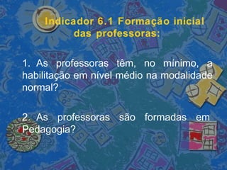 Indicador 6.1 Formação inicial
das professoras:
1. As professoras têm, no mínimo, a
habilitação em nível médio na modalidade
normal?
2. As professoras são formadas em
Pedagogia?
 