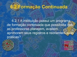 6.2 Formação Continuada
6.2.1 A instituição possui um programa
de formação continuada que possibilita que
as professoras planejem, avaliem,
aprimorem seus registros e reorientem suas
práticas?
 