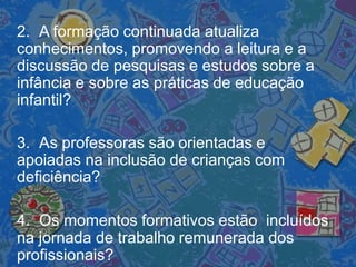 2. A formação continuada atualiza
conhecimentos, promovendo a leitura e a
discussão de pesquisas e estudos sobre a
infância e sobre as práticas de educação
infantil?
3. As professoras são orientadas e
apoiadas na inclusão de crianças com
deficiência?
4. Os momentos formativos estão incluídos
na jornada de trabalho remunerada dos
profissionais?
 