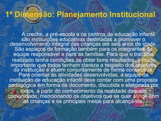 1ª Dimensão: Planejamento Institucional
A creche, a pré-escola e os centros de educação infantil
são instituições educativas destinadas a promover o
desenvolvimento integral das crianças até seis anos de idade.
São espaços de formação também para os integrantes da
equipe responsável e para as famílias. Para que o trabalho
realizado tenha condições de obter bons resultados, é muito
importante que todos tenham clareza a respeito dos objetivos
da instituição e atuem conjuntamente de forma construtiva.
Para orientar as atividades desenvolvidas, a equipe da
instituição de educação infantil deve contar com uma proposta
pedagógica em forma de documento, discutida e elaborada por
todos, a partir do conhecimento da realidade daquela
comunidade, mencionando os objetivos que se quer atingir com
as crianças e os principais meios para alcançá-los.
 