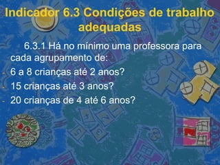 Indicador 6.3 Condições de trabalho
adequadas
6.3.1 Há no mínimo uma professora para
cada agrupamento de:
- 6 a 8 crianças até 2 anos?
- 15 crianças até 3 anos?
- 20 crianças de 4 até 6 anos?
 