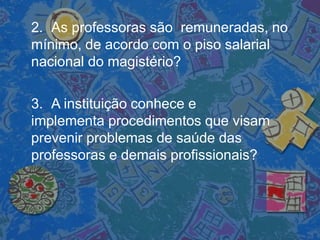 2. As professoras são remuneradas, no
mínimo, de acordo com o piso salarial
nacional do magistério?
3. A instituição conhece e
implementa procedimentos que visam
prevenir problemas de saúde das
professoras e demais profissionais?
 