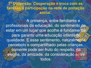 7ª Dimensão: Cooperação e troca com as
famílias e participação na rede de proteção
social.
A presença, entre familiares e
profissionais da educação, do sentimento de
estar em um lugar que acolhe é fundamental
para garantir uma educação infantil de
qualidade. E esse sentimento, naturalmente
percebido e compartilhado pelas crianças,
somente pode ser fruto do respeito, da
alegria, da amizade, da consideração entre
todos.
 